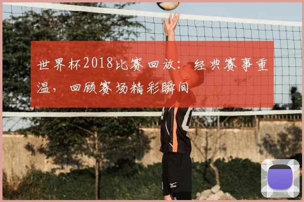 世界杯2018比赛回放:经典赛事重温,回顾赛场精彩瞬间
