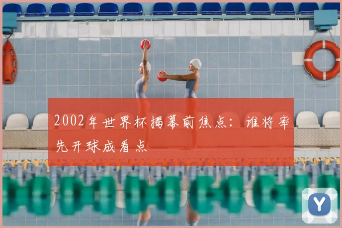 2002年世界杯揭幕前焦点:谁将率先开球成看点